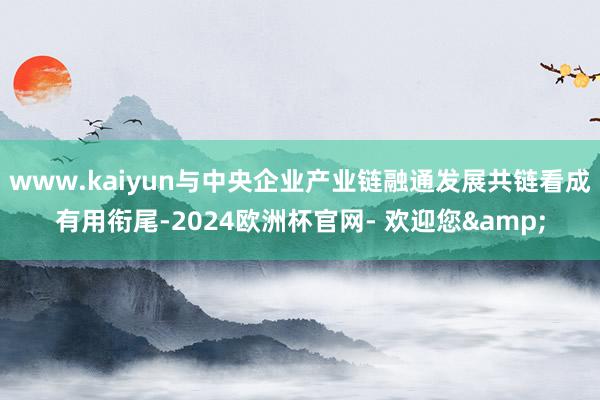 www.kaiyun与中央企业产业链融通发展共链看成有用衔尾-2024欧洲杯官网- 欢迎您&