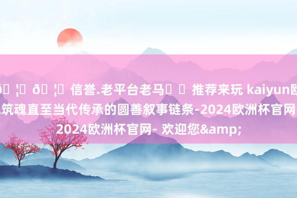 🦄🦄信誉.老平台老马✔️推荐来玩 kaiyun欧洲杯app到长城筑魂直至当代传承的圆善叙事链条-2024欧洲杯官网- 欢迎您&