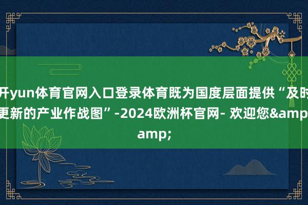 开yun体育官网入口登录体育既为国度层面提供“及时更新的产业作战图”-2024欧洲杯官网- 欢迎您&