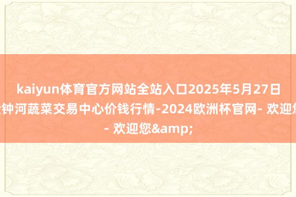 kaiyun体育官方网站全站入口2025年5月27日天津市金钟河蔬菜交易中心价钱行情-2024欧洲杯官网- 欢迎您&