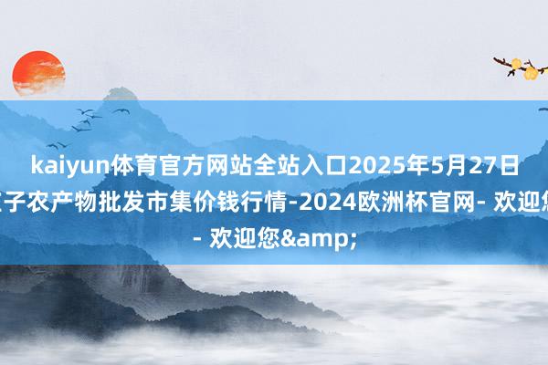 kaiyun体育官方网站全站入口2025年5月27日天津何庄子农产物批发市集价钱行情-2024欧洲杯官网- 欢迎您&