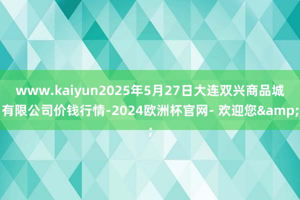 www.kaiyun2025年5月27日大连双兴商品城有限公司价钱行情-2024欧洲杯官网- 欢迎您&