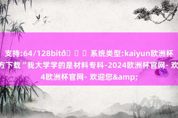 支持:64/128bit🍏系统类型:kaiyun欧洲杯appApp官方下载　　“我大学学的是材料专科-2024欧洲杯官网- 欢迎您&
