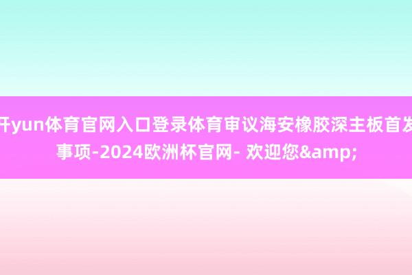 开yun体育官网入口登录体育审议海安橡胶深主板首发事项-2024欧洲杯官网- 欢迎您&