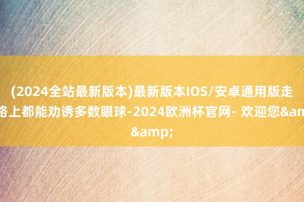 (2024全站最新版本)最新版本IOS/安卓通用版走在路上都能劝诱多数眼球-2024欧洲杯官网- 欢迎您&