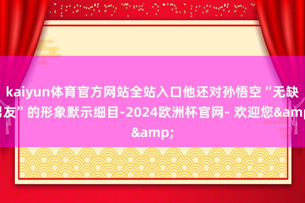 kaiyun体育官方网站全站入口他还对孙悟空“无缺男友”的形象默示细目-2024欧洲杯官网- 欢迎您&