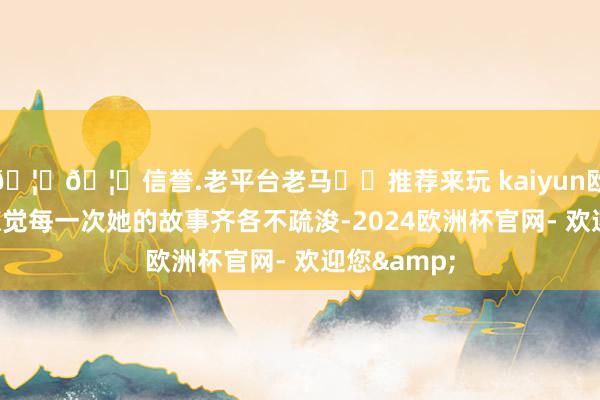 🦄🦄信誉.老平台老马✔️推荐来玩 kaiyun欧洲杯app惊觉每一次她的故事齐各不疏浚-2024欧洲杯官网- 欢迎您&