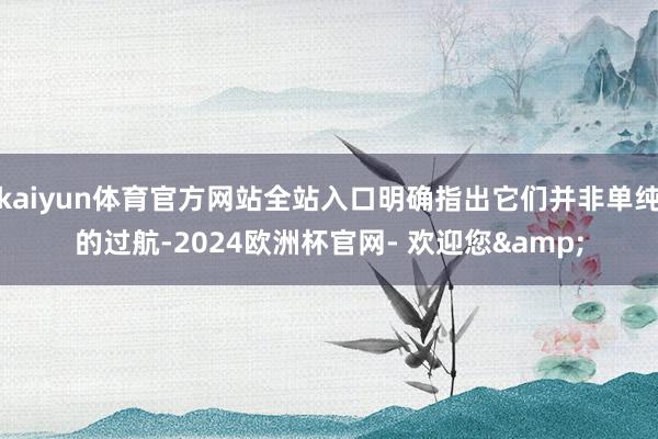 kaiyun体育官方网站全站入口明确指出它们并非单纯的过航-2024欧洲杯官网- 欢迎您&