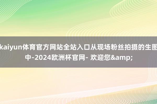 kaiyun体育官方网站全站入口从现场粉丝拍摄的生图中-2024欧洲杯官网- 欢迎您&