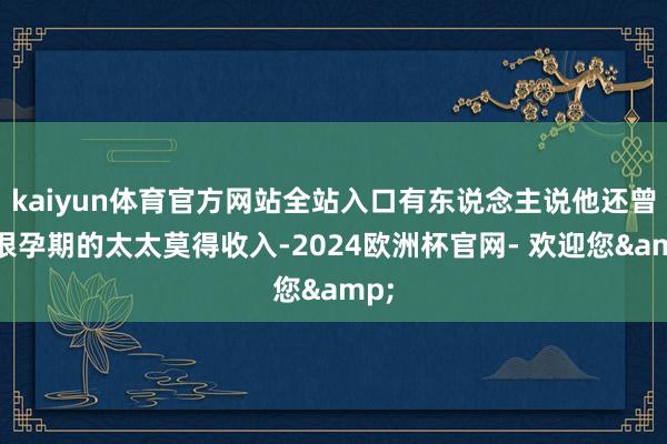 kaiyun体育官方网站全站入口有东说念主说他还曾衔恨孕期的太太莫得收入-2024欧洲杯官网- 欢迎您&