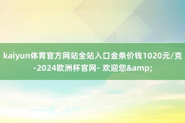 kaiyun体育官方网站全站入口金条价钱1020元/克-2024欧洲杯官网- 欢迎您&