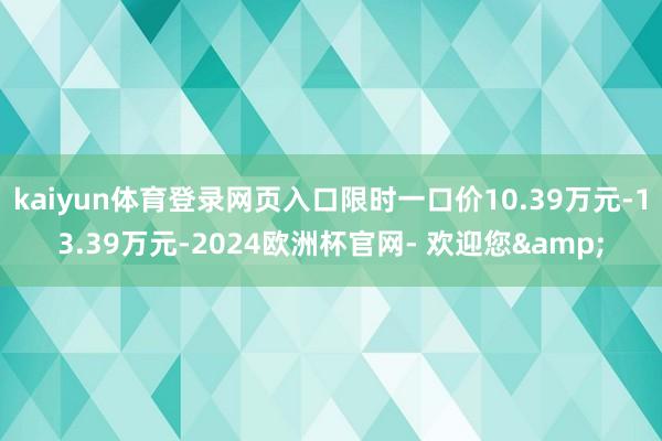 kaiyun体育登录网页入口限时一口价10.39万元-13.39万元-2024欧洲杯官网- 欢迎您&