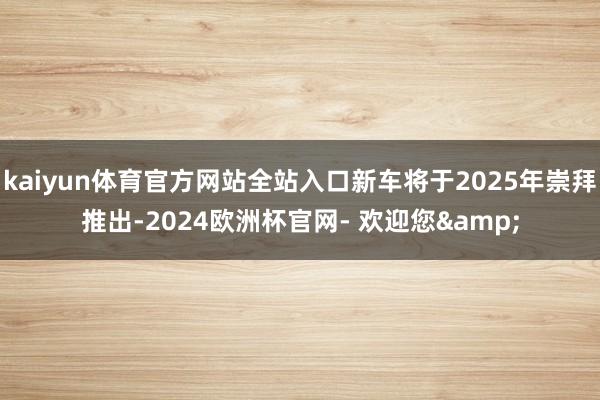kaiyun体育官方网站全站入口新车将于2025年崇拜推出-2024欧洲杯官网- 欢迎您&