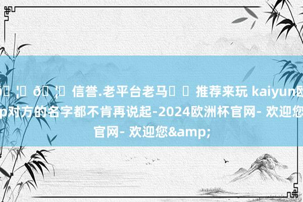 🦄🦄信誉.老平台老马✔️推荐来玩 kaiyun欧洲杯app对方的名字都不肯再说起-2024欧洲杯官网- 欢迎您&