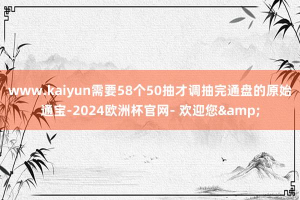 www.kaiyun需要58个50抽才调抽完通盘的原始通宝-2024欧洲杯官网- 欢迎您&