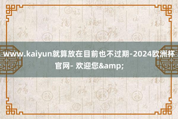 www.kaiyun就算放在目前也不过期-2024欧洲杯官网- 欢迎您&