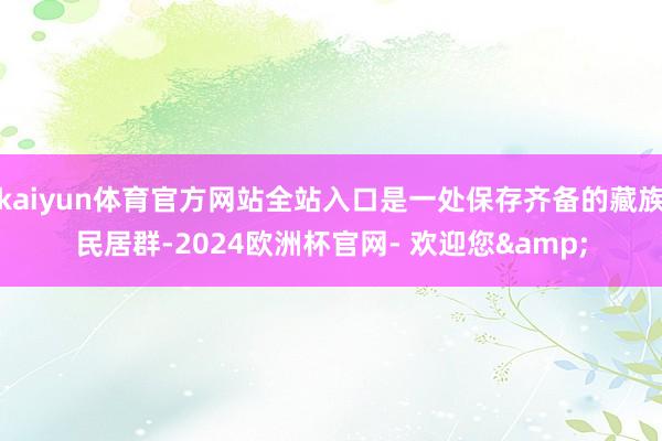 kaiyun体育官方网站全站入口是一处保存齐备的藏族民居群-2024欧洲杯官网- 欢迎您&