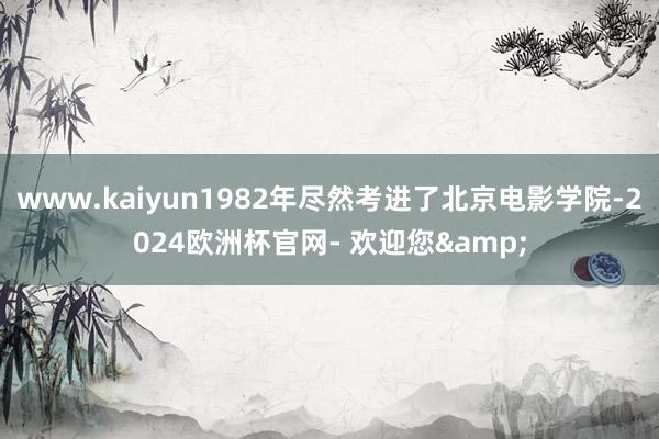 www.kaiyun1982年尽然考进了北京电影学院-2024欧洲杯官网- 欢迎您&