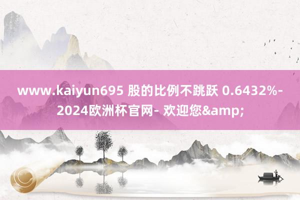 www.kaiyun695 股的比例不跳跃 0.6432%-2024欧洲杯官网- 欢迎您&