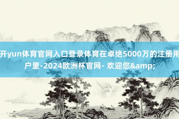 开yun体育官网入口登录体育在卓绝5000万的注册用户里-2024欧洲杯官网- 欢迎您&