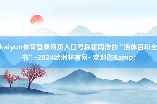 kaiyun体育登录网页入口号称霍雨浩的“活体百科全书”-2024欧洲杯官网- 欢迎您&
