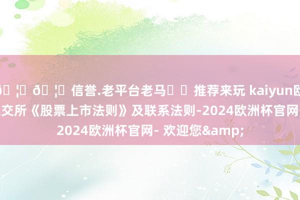 🦄🦄信誉.老平台老马✔️推荐来玩 kaiyun欧洲杯app以及深交所《股票上市法则》及联系法则-2024欧洲杯官网- 欢迎您&