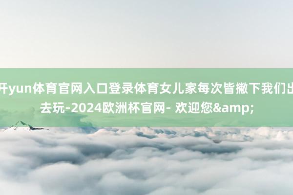开yun体育官网入口登录体育女儿家每次皆撇下我们出去玩-2024欧洲杯官网- 欢迎您&