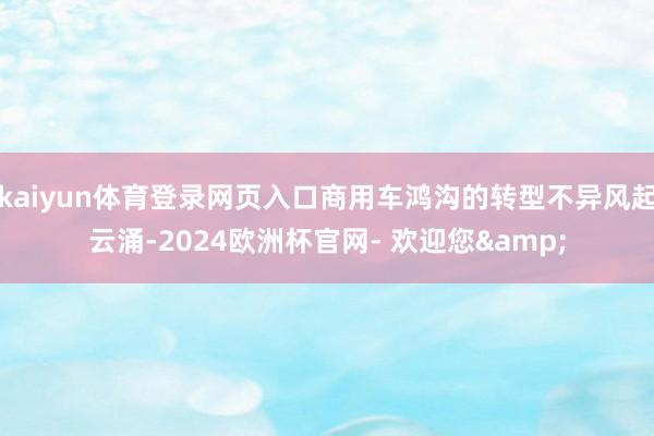 kaiyun体育登录网页入口商用车鸿沟的转型不异风起云涌-2024欧洲杯官网- 欢迎您&