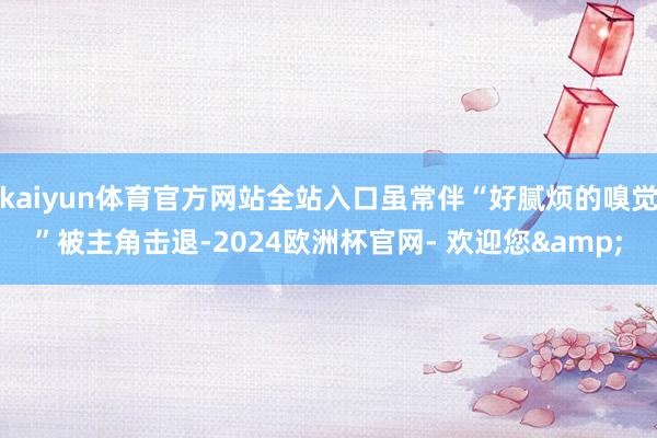 kaiyun体育官方网站全站入口虽常伴“好腻烦的嗅觉”被主角击退-2024欧洲杯官网- 欢迎您&