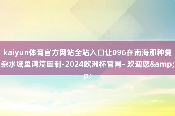kaiyun体育官方网站全站入口让096在南海那种复杂水域里鸿篇巨制-2024欧洲杯官网- 欢迎您&
