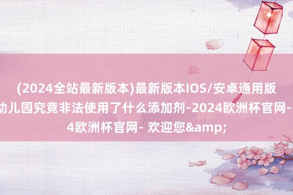 (2024全站最新版本)最新版本IOS/安卓通用版他们也不了了幼儿园究竟非法使用了什么添加剂-2024欧洲杯官网- 欢迎您&