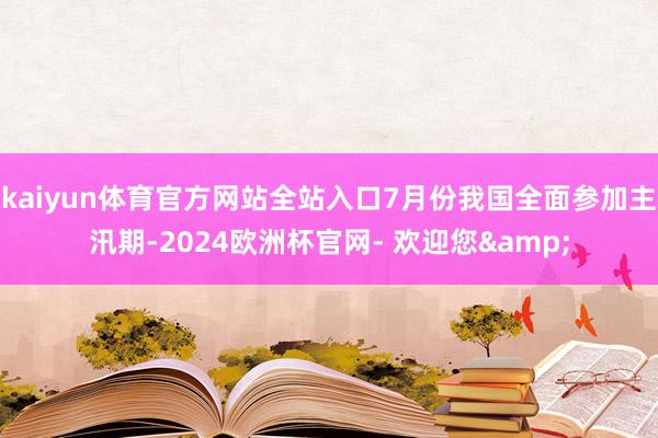 kaiyun体育官方网站全站入口7月份我国全面参加主汛期-2024欧洲杯官网- 欢迎您&