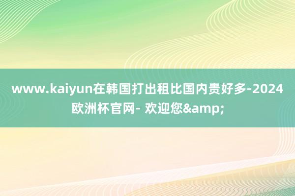 www.kaiyun在韩国打出租比国内贵好多-2024欧洲杯官网- 欢迎您&