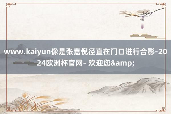 www.kaiyun像是张嘉倪径直在门口进行合影-2024欧洲杯官网- 欢迎您&