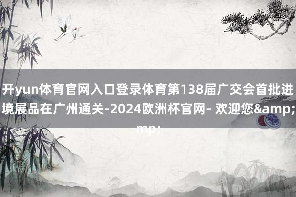 开yun体育官网入口登录体育第138届广交会首批进境展品在广州通关-2024欧洲杯官网- 欢迎您&