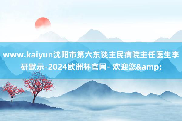 www.kaiyun沈阳市第六东谈主民病院主任医生李研默示-2024欧洲杯官网- 欢迎您&