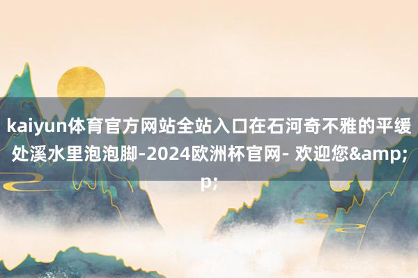 kaiyun体育官方网站全站入口在石河奇不雅的平缓处溪水里泡泡脚-2024欧洲杯官网- 欢迎您&