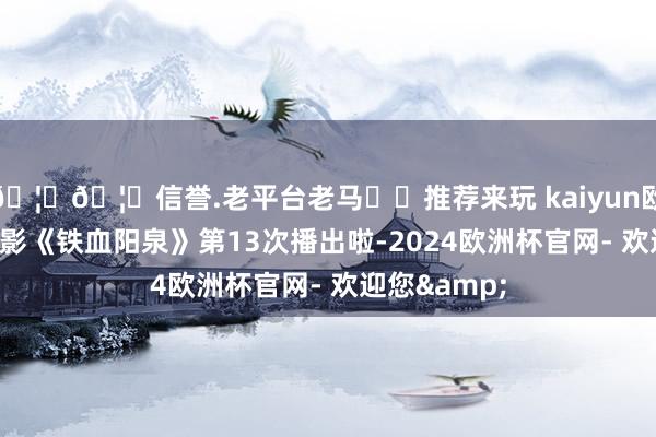 🦄🦄信誉.老平台老马✔️推荐来玩 kaiyun欧洲杯app电影《铁血阳泉》第13次播出啦-2024欧洲杯官网- 欢迎您&
