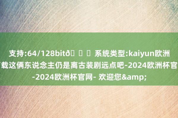支持:64/128bit🍏系统类型:kaiyun欧洲杯appApp官方下载这俩东说念主仍是离古装剧远点吧-2024欧洲杯官网- 欢迎您&