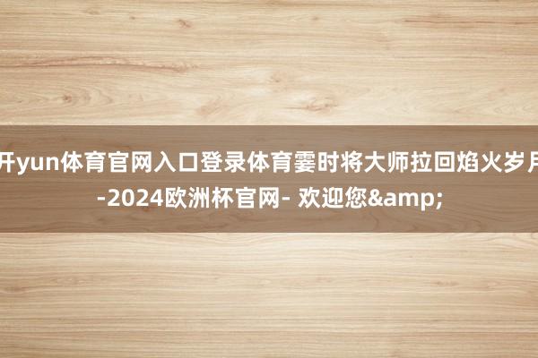 开yun体育官网入口登录体育霎时将大师拉回焰火岁月-2024欧洲杯官网- 欢迎您&