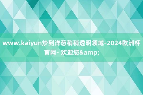 www.kaiyun炒到洋葱稍稍透明领域-2024欧洲杯官网- 欢迎您&