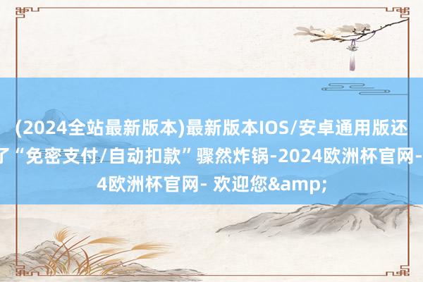 (2024全站最新版本)最新版本IOS/安卓通用版还有不少网友查了“免密支付/自动扣款”骤然炸锅-2024欧洲杯官网- 欢迎您&