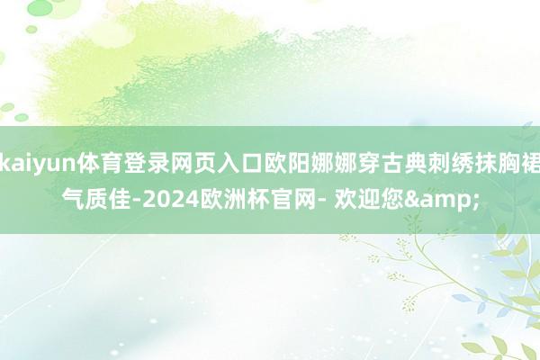 kaiyun体育登录网页入口欧阳娜娜穿古典刺绣抹胸裙气质佳-2024欧洲杯官网- 欢迎您&