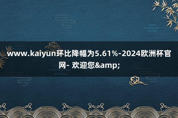 www.kaiyun环比降幅为5.61%-2024欧洲杯官网- 欢迎您&