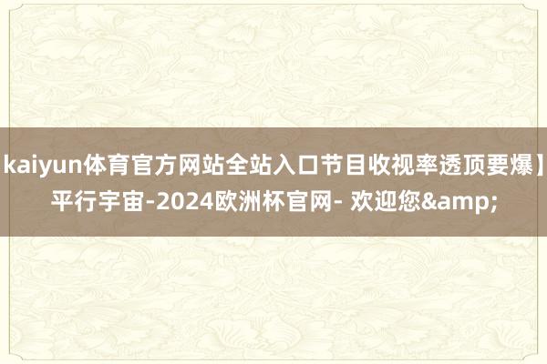 kaiyun体育官方网站全站入口节目收视率透顶要爆】平行宇宙-2024欧洲杯官网- 欢迎您&
