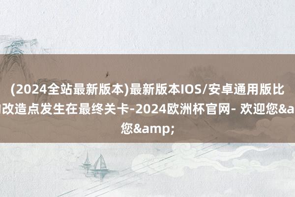 (2024全站最新版本)最新版本IOS/安卓通用版比赛的改造点发生在最终关卡-2024欧洲杯官网- 欢迎您&