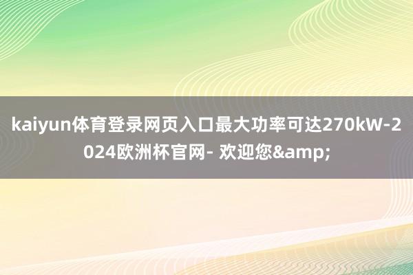 kaiyun体育登录网页入口最大功率可达270kW-2024欧洲杯官网- 欢迎您&
