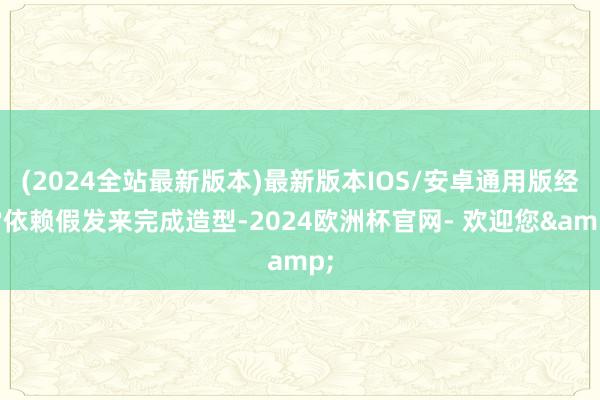 (2024全站最新版本)最新版本IOS/安卓通用版经常依赖假发来完成造型-2024欧洲杯官网- 欢迎您&