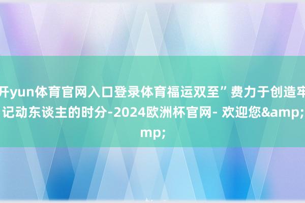 开yun体育官网入口登录体育福运双至”费力于创造牢记动东谈主的时分-2024欧洲杯官网- 欢迎您&