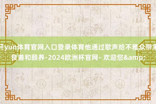 开yun体育官网入口登录体育他通过歌声给不雅众带来良善和颐养-2024欧洲杯官网- 欢迎您&